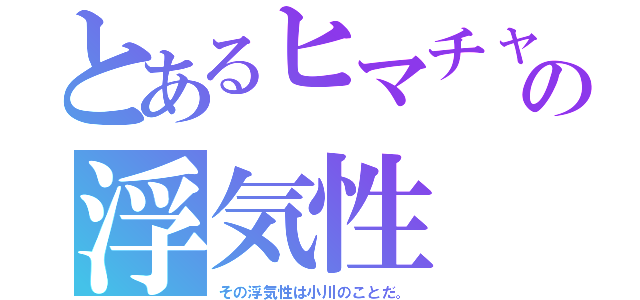 とあるヒマチャの浮気性（その浮気性は小川のことだ。）