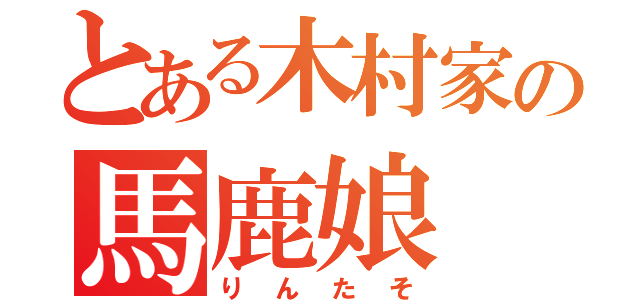 とある木村家の馬鹿娘（りんたそ）