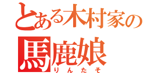 とある木村家の馬鹿娘（りんたそ）