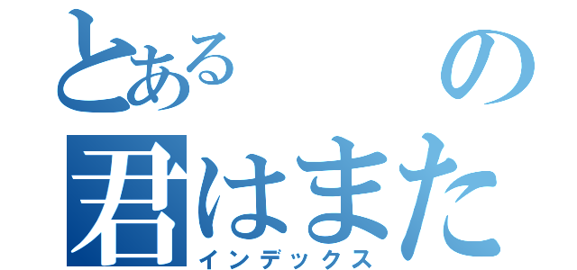 とあるの君はまた（インデックス）