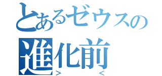 とあるゼウスの進化前（＞＜）