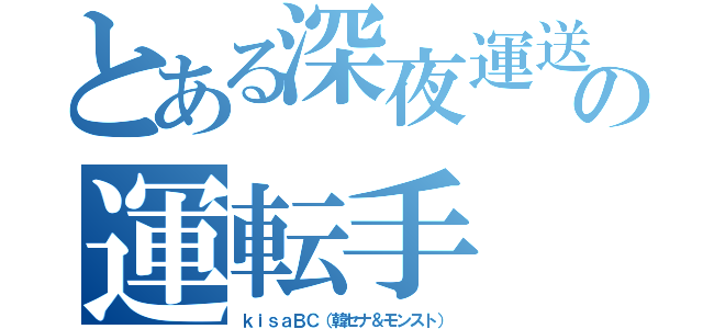 とある深夜運送の運転手（ｋｉｓａＢＣ（韓セナ＆モンスト））