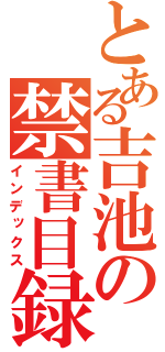 とある吉池の禁書目録（インデックス）