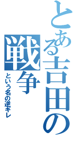 とある吉田の戦争（という名の逆ギレ）