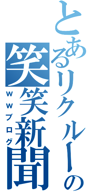 とあるリクルートの笑笑新聞（ｗｗブログ）