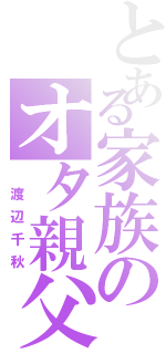 とある家族のオタ親父（ 渡辺千秋）