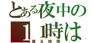 とある夜中の１１時は（寝る時間）