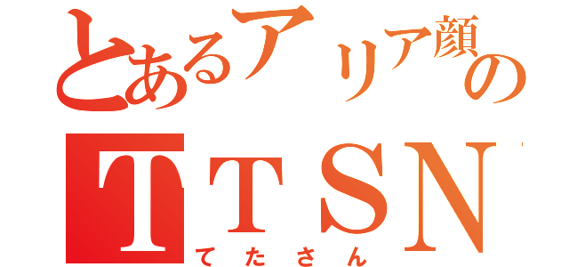 とあるアリア顔のＴＴＳＮ（てたさん）