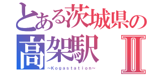 とある茨城県の高架駅Ⅱ（～Ｋｏｇａｓｔａｔｉｏｎ～）