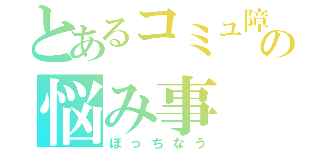 とあるコミュ障の悩み事（ぼっちなう）