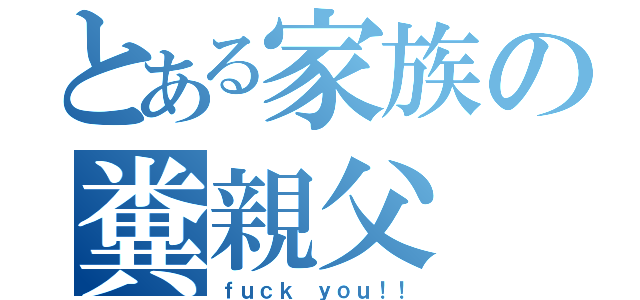 とある家族の糞親父（ｆｕｃｋ ｙｏｕ！！）