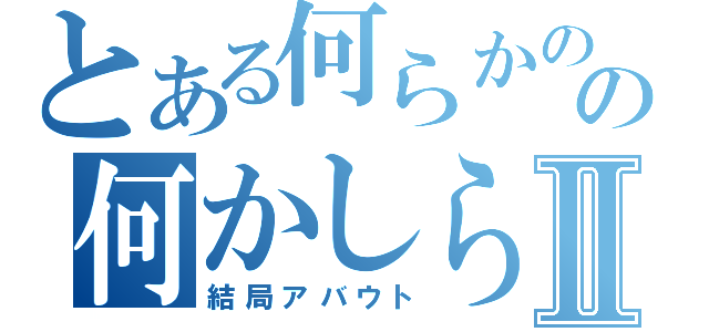 とある何らかのの何かしらⅡ（結局アバウト）