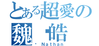 とある超愛の魏焌皓（♥ Ｎａｔｈａｎ）