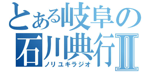 とある岐阜の石川典行Ⅱ（ノリユキラジオ）