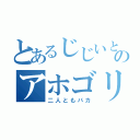 とあるじじいと、のアホゴリ（二人ともバカ）