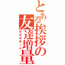 とある挨拶の友達増量（ぽぽぽぽ～ん）