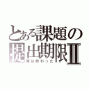 とある課題の提出期限Ⅱ（俺は終わった）