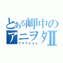 とある岬中のアニヲタⅡ（アキラだよん）