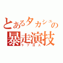 とあるタカシュンの暴走演技（ラブ注入）