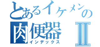 とあるイケメンの肉便器Ⅱ（インデックス）