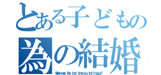 とある子どもの為の結婚（Ｗｈｅｎ ｗａｓ ｔｈｅ ｌａｓｔ ｔｉｍｅ ｙｏｕ ｆｅｌｔ ｈａｐｐｙ？）