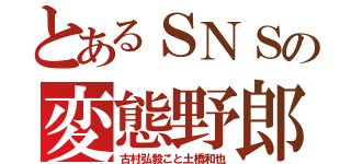 とあるＳＮＳの変態野郎（古村弘毅こと土橋和也）