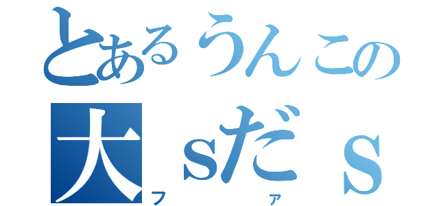 とあるうんこの大ｓだｓだｓｄ（ファ）