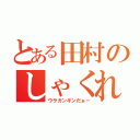 とある田村のしゃくれ（ウラガンギンだぁー）