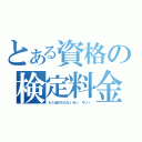 とある資格の検定料金（もう逃げられないぜっ　キリッ）