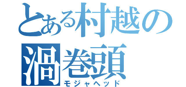 とある村越の渦巻頭（モジャヘッド）