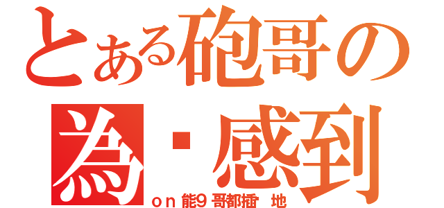 とある砲哥の為你感到殘念（ｏｎ能９哥都插你地）