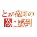 とある砲哥の為你感到殘念（ｏｎ能９哥都插你地）