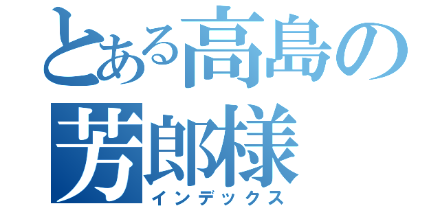 とある高島の芳郎様（インデックス）