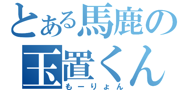 とある馬鹿の玉置くん（もーりょん）