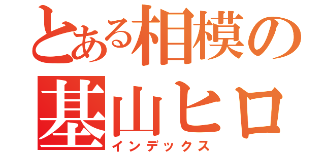 とある相模の基山ヒロト（インデックス）