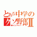 とある中学のクソ野郎Ⅱ（誰のことやろう…）