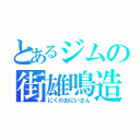 とあるジムの街雄鳴造（にくのおにいさん）