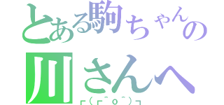 とある駒ちゃんの川さんへの愛（┏（┏＾ｏ＾）┓）