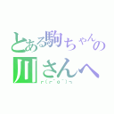 とある駒ちゃんの川さんへの愛（┏（┏＾ｏ＾）┓）