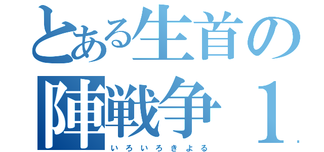 とある生首の陣戦争１（い　ろ　い　ろ　き　よ　る）