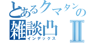 とあるクマタンの雑談凸Ⅱ（インデックス）