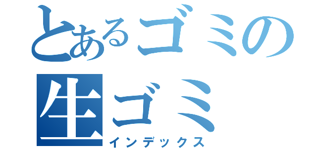 とあるゴミの生ゴミ（インデックス）