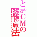 とあるＣＭの挨拶魔法（ぽぽぽぽーん）