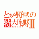 とある野獣の特大咆哮Ⅱ（おぉぉぉぉぉん）