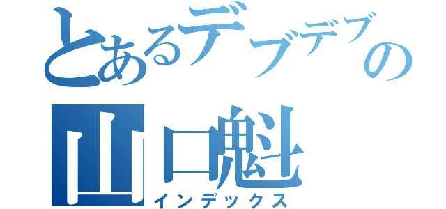 とあるデブデブの山口魁（インデックス）