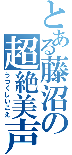 とある藤沼の超絶美声（うつくしいこえ）