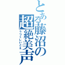 とある藤沼の超絶美声（うつくしいこえ）