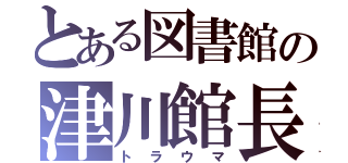 とある図書館の津川館長（トラウマ）