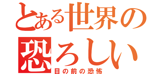 とある世界の恐ろしい恐怖（目の前の恐怖）