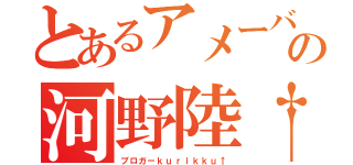 とあるアメーバの河野陸†（ブロガーｋｕｒｉｋｋｕ↑）